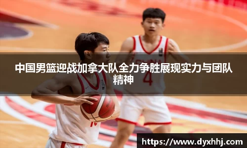中国男篮迎战加拿大队全力争胜展现实力与团队精神
