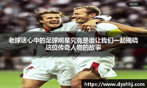 老球迷心中的足球明星究竟是谁让我们一起揭晓这位传奇人物的故事