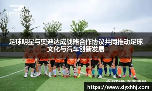 足球明星与奥迪达成战略合作协议共同推动足球文化与汽车创新发展